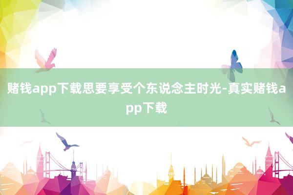 赌钱app下载思要享受个东说念主时光-真实赌钱app下载