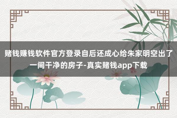 赌钱赚钱软件官方登录自后还成心给朱家明空出了一间干净的房子-真实赌钱app下载