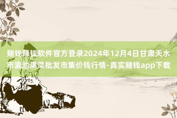 赌钱赚钱软件官方登录2024年12月4日甘肃天水市瀛池果菜批发市集价钱行情-真实赌钱app下载