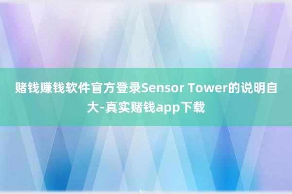赌钱赚钱软件官方登录Sensor Tower的说明自大-真实赌钱app下载