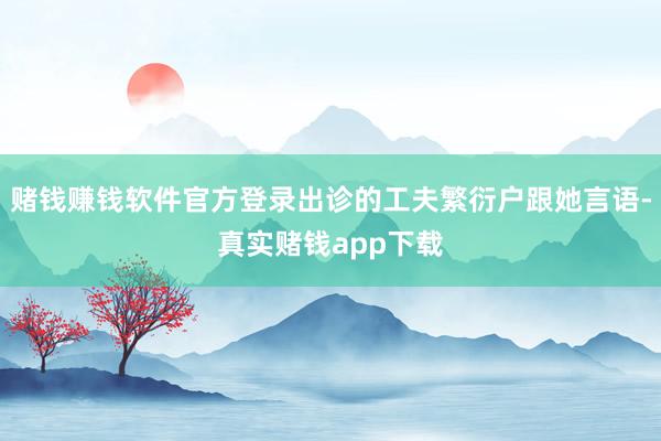 赌钱赚钱软件官方登录出诊的工夫繁衍户跟她言语-真实赌钱app下载