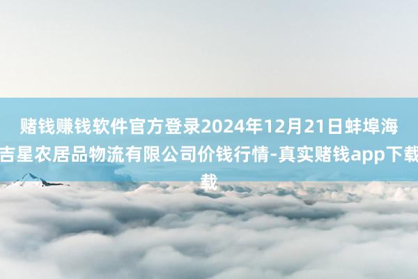赌钱赚钱软件官方登录2024年12月21日蚌埠海吉星农居品物流有限公司价钱行情-真实赌钱app下载