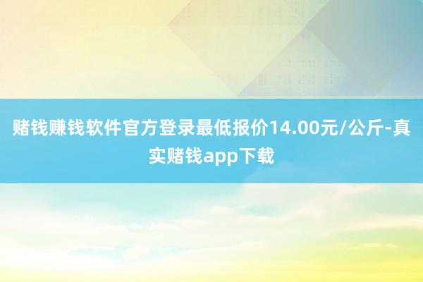 赌钱赚钱软件官方登录最低报价14.00元/公斤-真实赌钱app下载