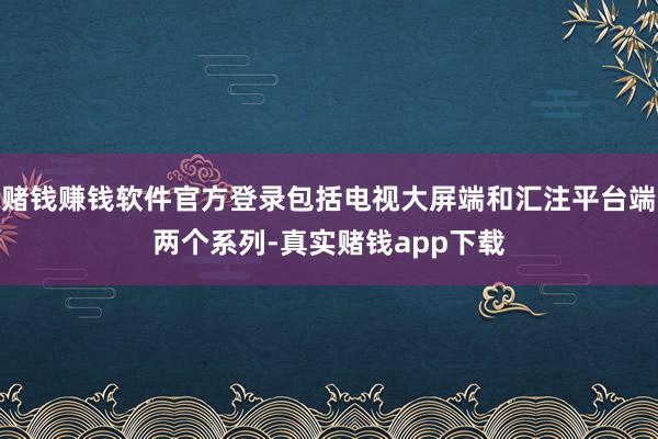 赌钱赚钱软件官方登录包括电视大屏端和汇注平台端两个系列-真实赌钱app下载
