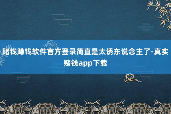 赌钱赚钱软件官方登录简直是太诱东说念主了-真实赌钱app下载