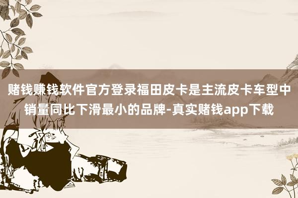赌钱赚钱软件官方登录福田皮卡是主流皮卡车型中销量同比下滑最小的品牌-真实赌钱app下载