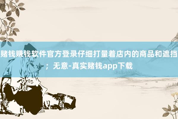 赌钱赚钱软件官方登录仔细打量着店内的商品和遮挡；无意-真实赌钱app下载