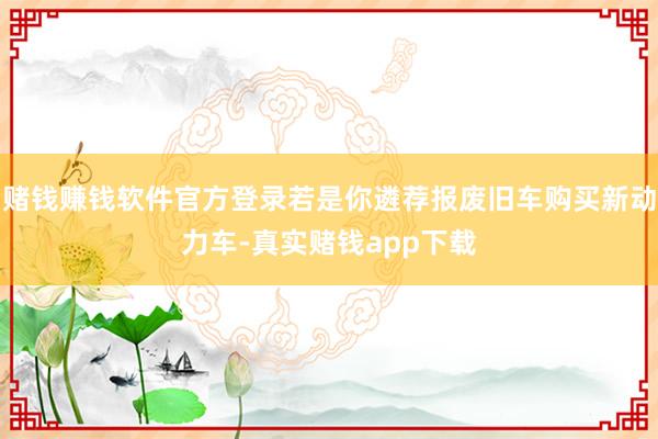 赌钱赚钱软件官方登录若是你遴荐报废旧车购买新动力车-真实赌钱app下载