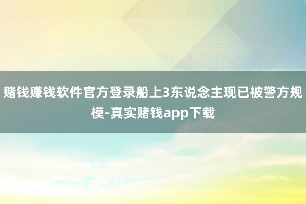 赌钱赚钱软件官方登录船上3东说念主现已被警方规模-真实赌钱app下载