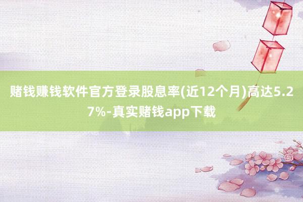 赌钱赚钱软件官方登录股息率(近12个月)高达5.27%-真实赌钱app下载