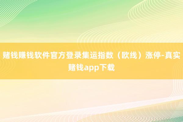 赌钱赚钱软件官方登录集运指数（欧线）涨停-真实赌钱app下载