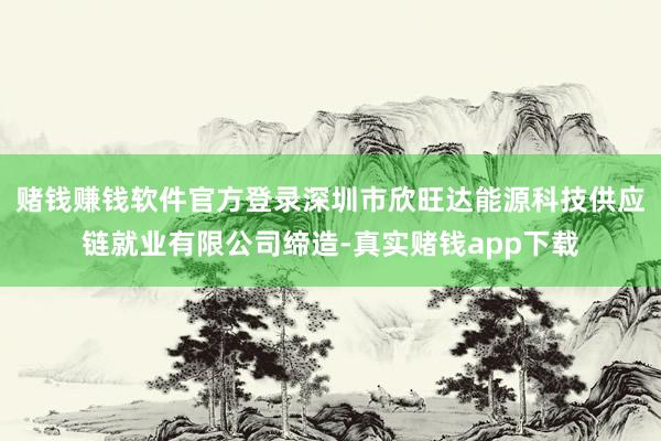 赌钱赚钱软件官方登录深圳市欣旺达能源科技供应链就业有限公司缔造-真实赌钱app下载
