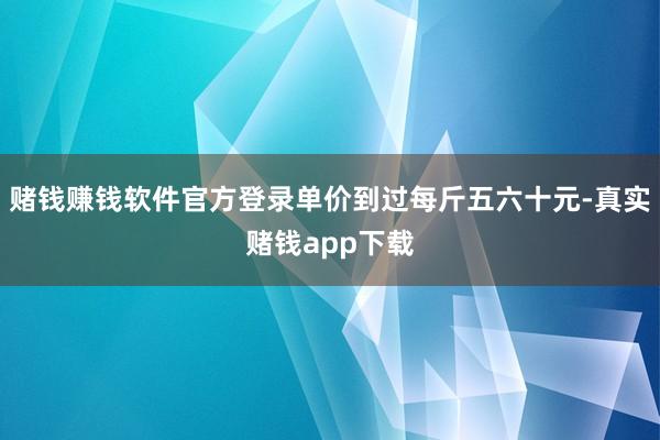 赌钱赚钱软件官方登录单价到过每斤五六十元-真实赌钱app下载