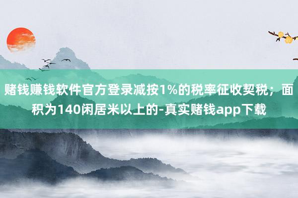 赌钱赚钱软件官方登录减按1%的税率征收契税；面积为140闲居米以上的-真实赌钱app下载