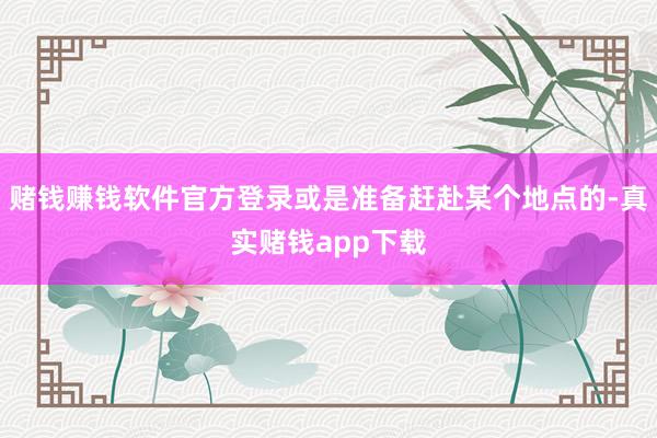 赌钱赚钱软件官方登录或是准备赶赴某个地点的-真实赌钱app下载