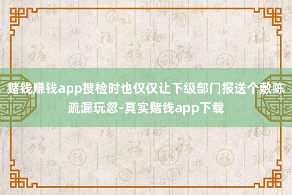赌钱赚钱app搜检时也仅仅让下级部门报送个敷陈疏漏玩忽-真实赌钱app下载