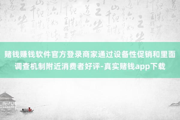 赌钱赚钱软件官方登录商家通过设备性促销和里面调查机制附近消费者好评-真实赌钱app下载