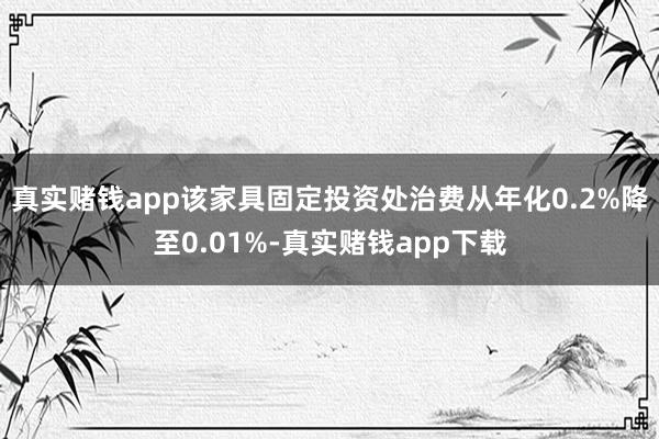 真实赌钱app该家具固定投资处治费从年化0.2%降至0.01%-真实赌钱app下载