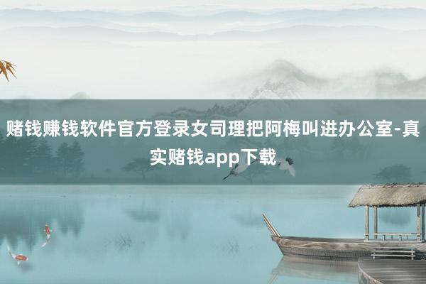 赌钱赚钱软件官方登录女司理把阿梅叫进办公室-真实赌钱app下载