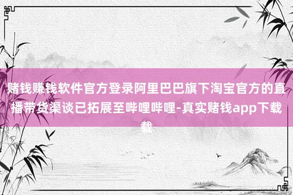 赌钱赚钱软件官方登录阿里巴巴旗下淘宝官方的直播带货渠谈已拓展至哔哩哔哩-真实赌钱app下载