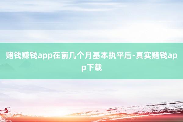 赌钱赚钱app在前几个月基本执平后-真实赌钱app下载