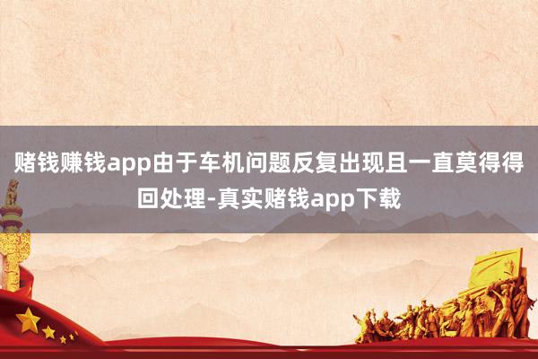 赌钱赚钱app由于车机问题反复出现且一直莫得得回处理-真实赌钱app下载