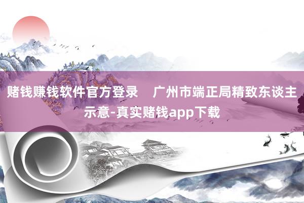 赌钱赚钱软件官方登录    广州市端正局精致东谈主示意-真实赌钱app下载
