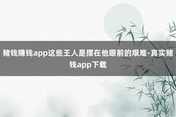 赌钱赚钱app这些王人是摆在他眼前的艰难-真实赌钱app下载