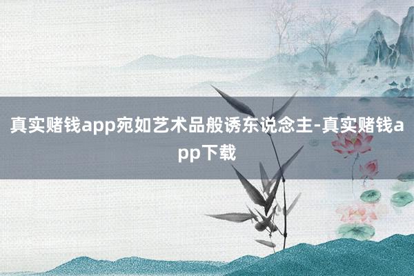 真实赌钱app宛如艺术品般诱东说念主-真实赌钱app下载
