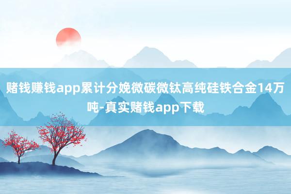 赌钱赚钱app累计分娩微碳微钛高纯硅铁合金14万吨-真实赌钱app下载
