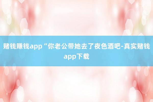 赌钱赚钱app“你老公带她去了夜色酒吧-真实赌钱app下载