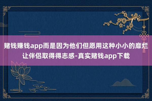 赌钱赚钱app而是因为他们但愿用这种小小的靡烂让伴侣取得得志感-真实赌钱app下载