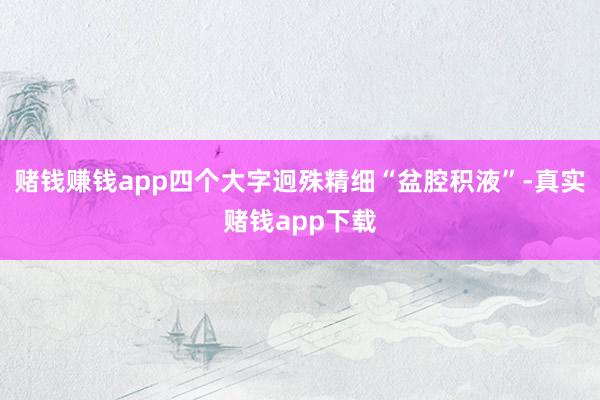 赌钱赚钱app四个大字迥殊精细“盆腔积液”-真实赌钱app下载