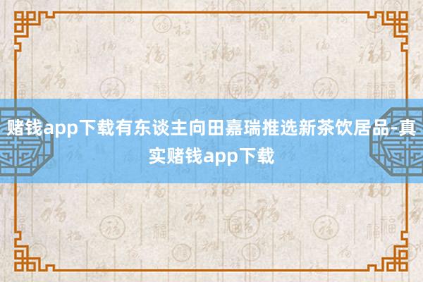 赌钱app下载有东谈主向田嘉瑞推选新茶饮居品-真实赌钱app下载