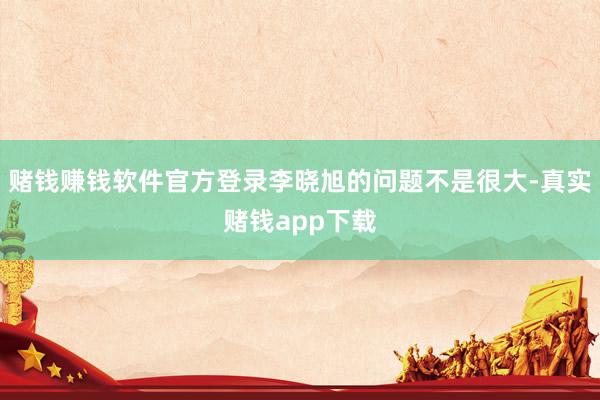 赌钱赚钱软件官方登录李晓旭的问题不是很大-真实赌钱app下载