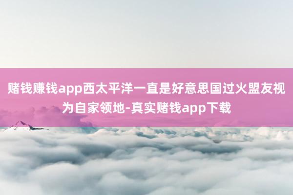 赌钱赚钱app西太平洋一直是好意思国过火盟友视为自家领地-真实赌钱app下载