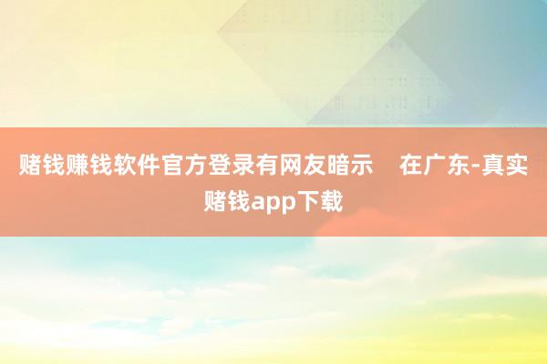 赌钱赚钱软件官方登录有网友暗示    在广东-真实赌钱app下载