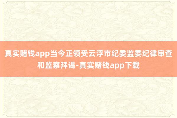 真实赌钱app当今正领受云浮市纪委监委纪律审查和监察拜谒-真实赌钱app下载