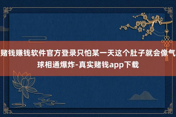 赌钱赚钱软件官方登录只怕某一天这个肚子就会像气球相通爆炸-真实赌钱app下载