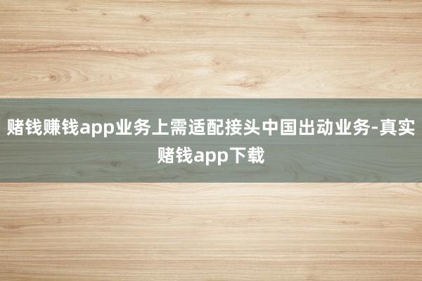 赌钱赚钱app业务上需适配接头中国出动业务-真实赌钱app下载
