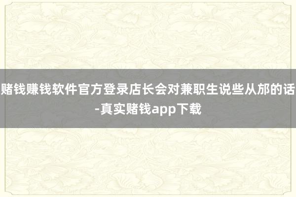 赌钱赚钱软件官方登录店长会对兼职生说些从邡的话-真实赌钱app下载