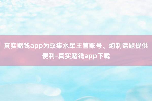 真实赌钱app为蚁集水军主管账号、炮制话题提供便利-真实赌钱app下载