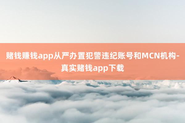 赌钱赚钱app从严办置犯警违纪账号和MCN机构-真实赌钱app下载