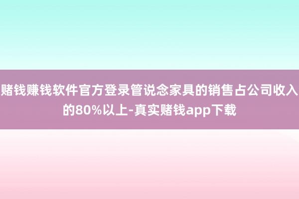 赌钱赚钱软件官方登录管说念家具的销售占公司收入的80%以上-真实赌钱app下载