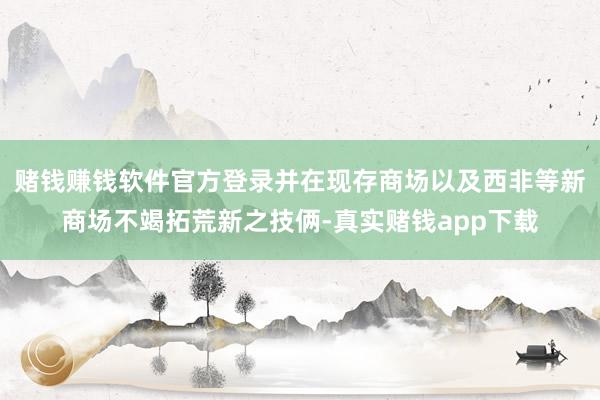赌钱赚钱软件官方登录并在现存商场以及西非等新商场不竭拓荒新之技俩-真实赌钱app下载