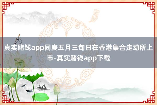 真实赌钱app同庚五月三旬日在香港集合走动所上市-真实赌钱app下载