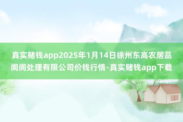 真实赌钱app2025年1月14日徐州东高农居品阛阓处理有限公司价钱行情-真实赌钱app下载