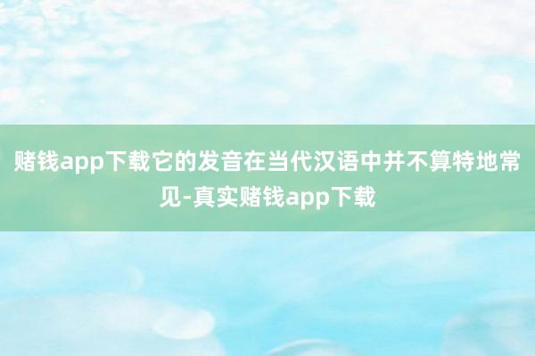 赌钱app下载它的发音在当代汉语中并不算特地常见-真实赌钱app下载