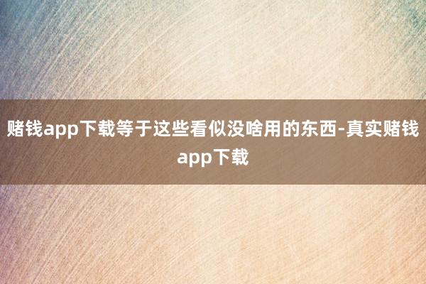 赌钱app下载等于这些看似没啥用的东西-真实赌钱app下载