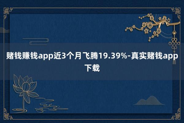 赌钱赚钱app近3个月飞腾19.39%-真实赌钱app下载